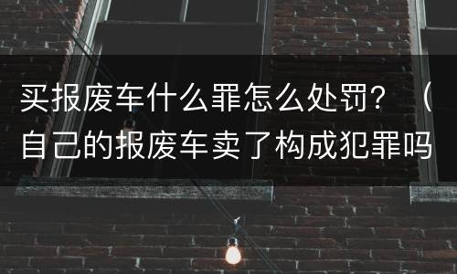 买报废车什么罪怎么处罚？（自己的报废车卖了构成犯罪吗）