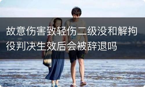 故意伤害致轻伤二级没和解拘役判决生效后会被辞退吗