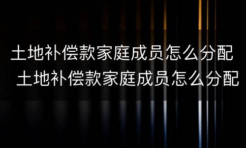 土地补偿款家庭成员怎么分配 土地补偿款家庭成员怎么分配使用