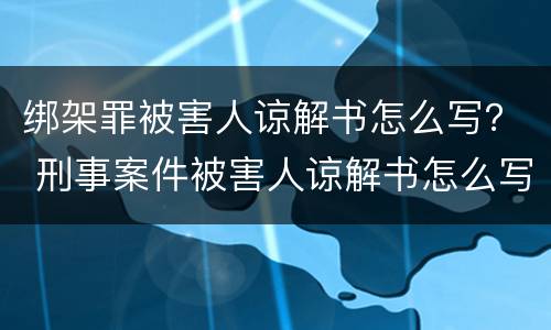 绑架罪被害人谅解书怎么写？ 刑事案件被害人谅解书怎么写