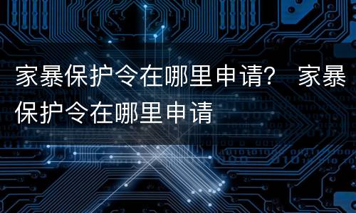 家暴保护令在哪里申请？ 家暴保护令在哪里申请
