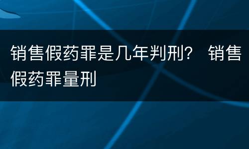 销售假药罪是几年判刑？ 销售假药罪量刑
