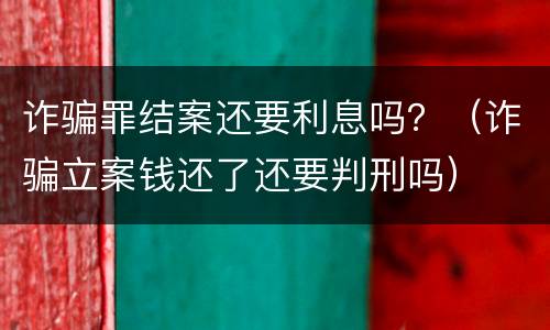 诈骗罪结案还要利息吗？（诈骗立案钱还了还要判刑吗）
