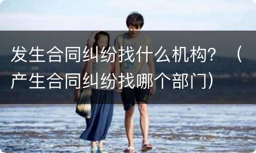 发生合同纠纷找什么机构？（产生合同纠纷找哪个部门）