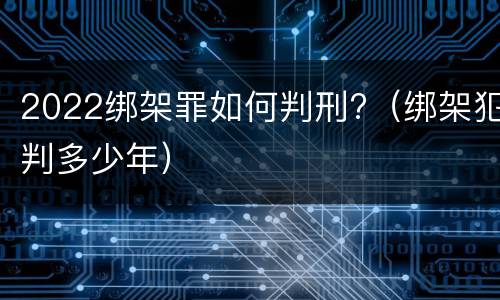 2022绑架罪如何判刑?（绑架犯判多少年）