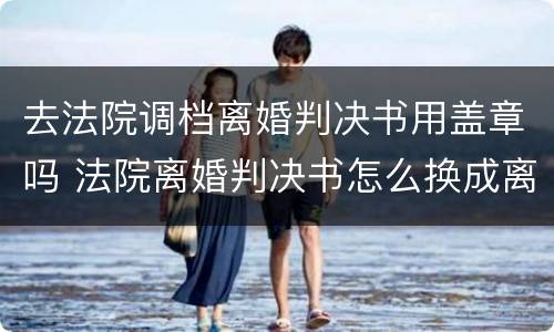 去法院调档离婚判决书用盖章吗 法院离婚判决书怎么换成离婚证