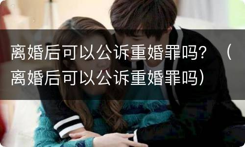 离婚后可以公诉重婚罪吗？（离婚后可以公诉重婚罪吗）