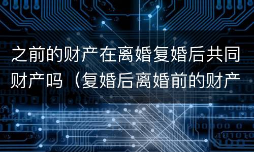 之前的财产在离婚复婚后共同财产吗（复婚后离婚前的财产判决就失效了嘛）