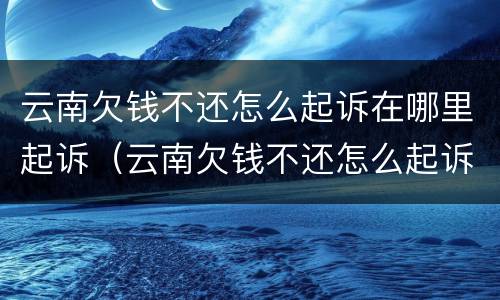 云南欠钱不还怎么起诉在哪里起诉（云南欠钱不还怎么起诉在哪里起诉呢）