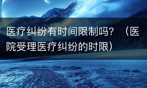 医疗纠纷有时间限制吗？（医院受理医疗纠纷的时限）
