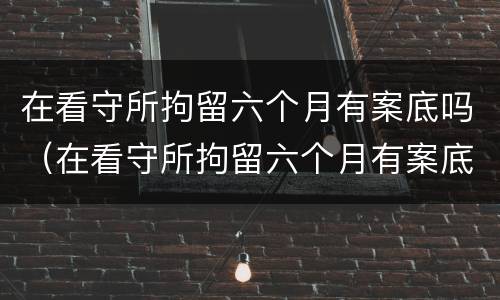 在看守所拘留六个月有案底吗（在看守所拘留六个月有案底吗现在）