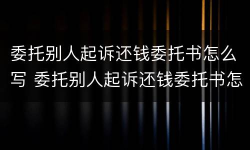 委托别人起诉还钱委托书怎么写 委托别人起诉还钱委托书怎么写才有效