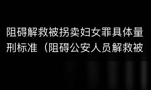 阻碍解救被拐卖妇女罪具体量刑标准（阻碍公安人员解救被收买的妇女）