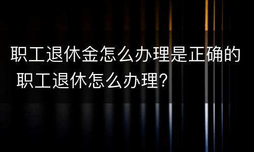 职工退休金怎么办理是正确的 职工退休怎么办理?