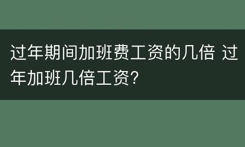 过年期间加班费工资的几倍 过年加班几倍工资?