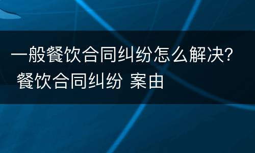 一般餐饮合同纠纷怎么解决？ 餐饮合同纠纷 案由