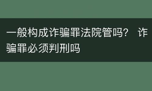 一般构成诈骗罪法院管吗？ 诈骗罪必须判刑吗