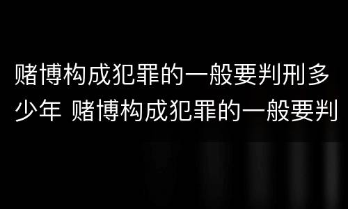 赌博构成犯罪的一般要判刑多少年 赌博构成犯罪的一般要判刑多少年呢