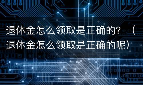 退休金怎么领取是正确的？（退休金怎么领取是正确的呢）