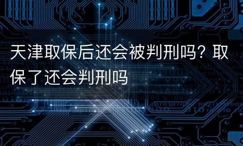 天津取保后还会被判刑吗? 取保了还会判刑吗