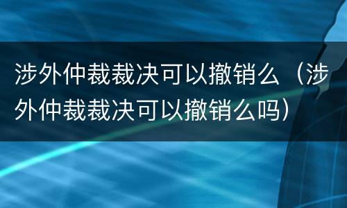 涉外仲裁裁决可以撤销么（涉外仲裁裁决可以撤销么吗）