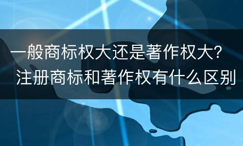 一般商标权大还是著作权大？ 注册商标和著作权有什么区别