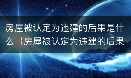 房屋被认定为违建的后果是什么（房屋被认定为违建的后果是什么样的）