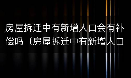 房屋拆迁中有新增人口会有补偿吗（房屋拆迁中有新增人口会有补偿吗知乎）