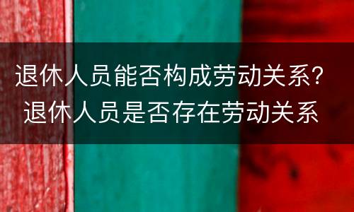 退休人员能否构成劳动关系？ 退休人员是否存在劳动关系