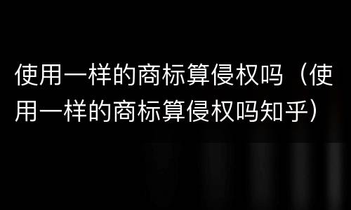 使用一样的商标算侵权吗（使用一样的商标算侵权吗知乎）