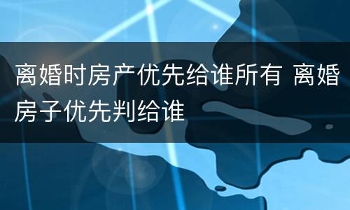 离婚时房产优先给谁所有 离婚房子优先判给谁