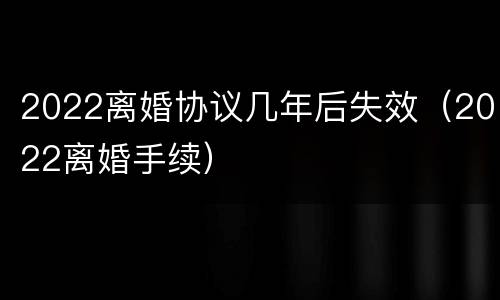 2022离婚协议几年后失效（2022离婚手续）