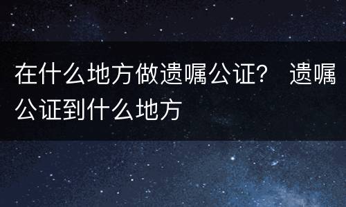 在什么地方做遗嘱公证？ 遗嘱公证到什么地方