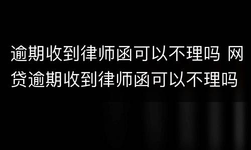 逾期收到律师函可以不理吗 网贷逾期收到律师函可以不理吗