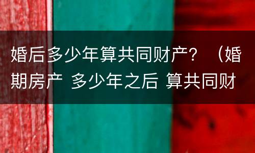 婚后多少年算共同财产？（婚期房产 多少年之后 算共同财产）