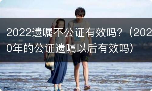 2022遗嘱不公证有效吗?（2020年的公证遗嘱以后有效吗）
