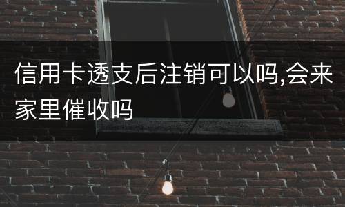 信用卡透支后注销可以吗,会来家里催收吗