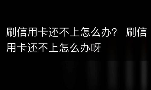 刷信用卡还不上怎么办？ 刷信用卡还不上怎么办呀