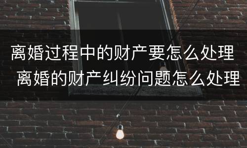 离婚过程中的财产要怎么处理 离婚的财产纠纷问题怎么处理