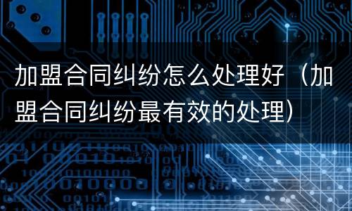 加盟合同纠纷怎么处理好（加盟合同纠纷最有效的处理）