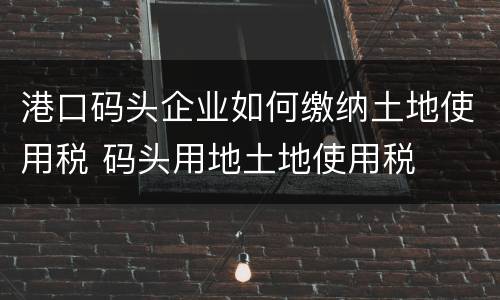 港口码头企业如何缴纳土地使用税 码头用地土地使用税