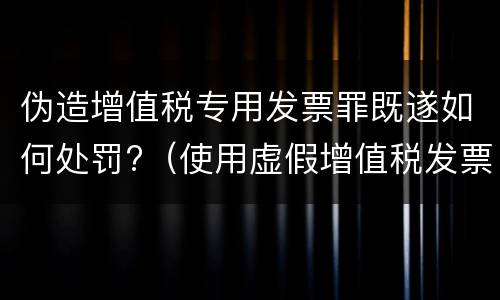 伪造增值税专用发票罪既遂如何处罚?（使用虚假增值税发票罪）