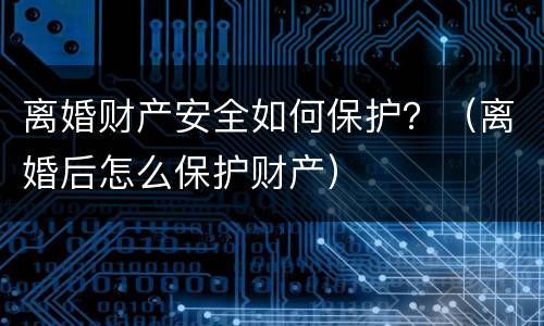 离婚财产安全如何保护？（离婚后怎么保护财产）