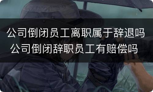 公司倒闭员工离职属于辞退吗 公司倒闭辞职员工有赔偿吗