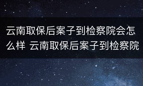 云南取保后案子到检察院会怎么样 云南取保后案子到检察院会怎么样处理