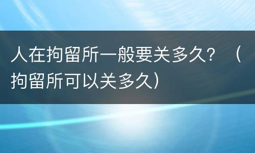 人在拘留所一般要关多久？（拘留所可以关多久）