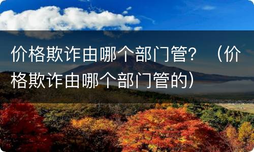 价格欺诈由哪个部门管？（价格欺诈由哪个部门管的）