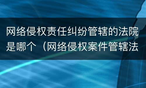网络侵权责任纠纷管辖的法院是哪个（网络侵权案件管辖法院）