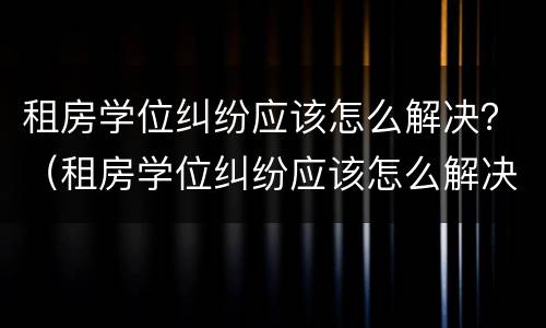 租房学位纠纷应该怎么解决？（租房学位纠纷应该怎么解决好）
