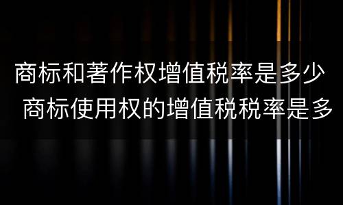 商标和著作权增值税率是多少 商标使用权的增值税税率是多少